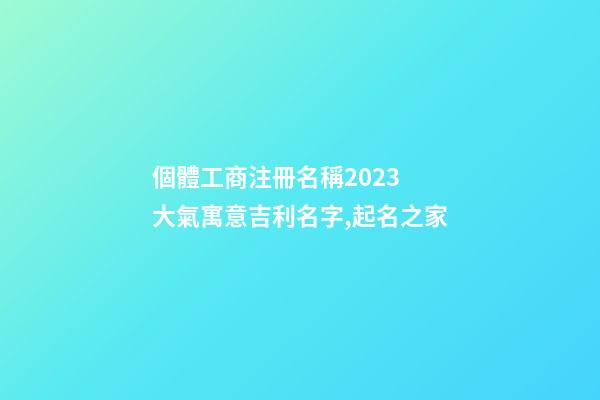 個體工商注冊名稱2023 大氣寓意吉利名字,起名之家-第1張-店鋪起名-玄機派